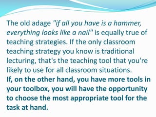 The old adage "if all you have is a hammer,
everything looks like a nail" is equally true of
teaching strategies. If the only classroom
teaching strategy you know is traditional
lecturing, that's the teaching tool that you're
likely to use for all classroom situations.
If, on the other hand, you have more tools in
your toolbox, you will have the opportunity
to choose the most appropriate tool for the
task at hand.
 