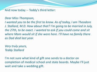And now today -- Teddy's third letter:
Dear Miss Thompson,
I wanted you to be the first to know. As of today, I am Theodore
J. Stallard, M.D. How about that? I'm going to be married in July,
the 27th, to be exact. I wanted to ask if you could come and sit
where Mom would sit if she were here. I'll have no family there
as Dad died last year.
Very truly yours,
Teddy Stallard
I'm not sure what kind of gift one sends to a doctor on
completion of medical school and state boards. Maybe I'll just
wait and take a wedding gift.
 