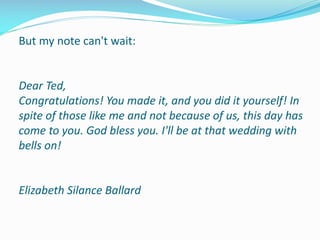 But my note can't wait:
Dear Ted,
Congratulations! You made it, and you did it yourself! In
spite of those like me and not because of us, this day has
come to you. God bless you. I'll be at that wedding with
bells on!
Elizabeth Silance Ballard
 