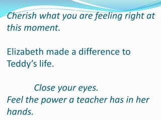 Cherish what you are feeling right at
this moment.
Elizabeth made a difference to
Teddy’s life.
Close your eyes.
Feel the power a teacher has in her
hands.
 