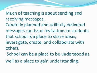 Much of teaching is about sending and
receiving messages.
Carefully planned and skillfully delivered
messages can issue invitations to students
that school is a place to share ideas,
investigate, create, and collaborate with
others.
School can be a place to be understood as
well as a place to gain understanding.
 