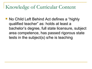 Knowledge of Curricular Content
 No Child Left Behind Act defines a “highly
qualified teacher” as: holds at least a
bachelor’s degree, full state licensure, subject
area competence, has passed rigorous state
tests in the subject(s) s/he is teaching
 