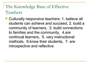 The Knowledge Base of Effective
Teachers
 Culturally responsive teachers: 1. believe all
students can achieve and succeed, 2. build a
community of learners, 3. build connections
to families and the community, 4.are
continual learners, 5. vary instructional
methods, 6.know their students, 7. are
introspective and reflective
 