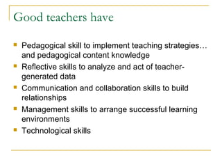 Good teachers have
 Pedagogical skill to implement teaching strategies…
and pedagogical content knowledge
 Reflective skills to analyze and act of teacher-
generated data
 Communication and collaboration skills to build
relationships
 Management skills to arrange successful learning
environments
 Technological skills
 