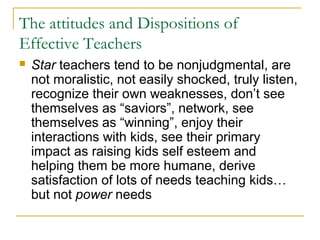 The attitudes and Dispositions of
Effective Teachers
 Star teachers tend to be nonjudgmental, are
not moralistic, not easily shocked, truly listen,
recognize their own weaknesses, don’t see
themselves as “saviors”, network, see
themselves as “winning”, enjoy their
interactions with kids, see their primary
impact as raising kids self esteem and
helping them be more humane, derive
satisfaction of lots of needs teaching kids…
but not power needs
 