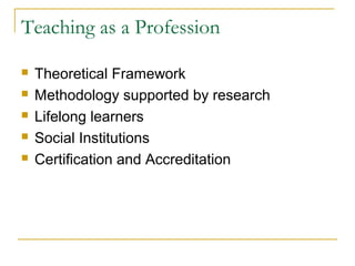 Teaching as a Profession
 Theoretical Framework
 Methodology supported by research
 Lifelong learners
 Social Institutions
 Certification and Accreditation
 