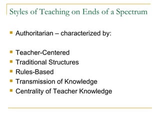 Styles of Teaching on Ends of a Spectrum
 Authoritarian – characterized by:
 Teacher-Centered
 Traditional Structures
 Rules-Based
 Transmission of Knowledge
 Centrality of Teacher Knowledge
 