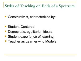 Styles of Teaching on Ends of a Spectrum
 Constructivist, characterized by:
 Student-Centered
 Democratic, egalitarian ideals
 Student experience of learning
 Teacher as Learner who Models
 