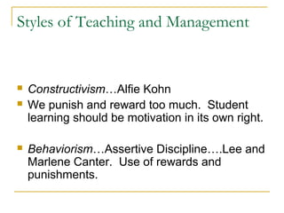 Styles of Teaching and Management
 Constructivism…Alfie Kohn
 We punish and reward too much. Student
learning should be motivation in its own right.
 Behaviorism…Assertive Discipline….Lee and
Marlene Canter. Use of rewards and
punishments.
 