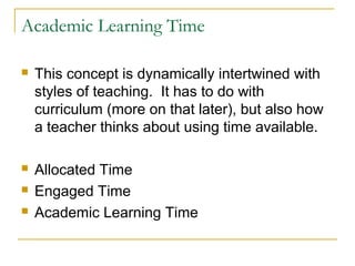 Academic Learning Time
 This concept is dynamically intertwined with
styles of teaching. It has to do with
curriculum (more on that later), but also how
a teacher thinks about using time available.
 Allocated Time
 Engaged Time
 Academic Learning Time
 