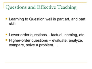 Questions and Effective Teaching
 Learning to Question well is part art, and part
skill:
 Lower order questions – factual, naming, etc.
 Higher-order questions – evaluate, analyze,
compare, solve a problem….
 