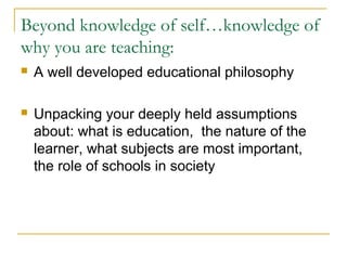 Beyond knowledge of self…knowledge of
why you are teaching:
 A well developed educational philosophy
 Unpacking your deeply held assumptions
about: what is education, the nature of the
learner, what subjects are most important,
the role of schools in society
 