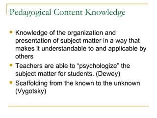 Pedagogical Content Knowledge
 Knowledge of the organization and
presentation of subject matter in a way that
makes it understandable to and applicable by
others
 Teachers are able to “psychologize” the
subject matter for students. (Dewey)
 Scaffolding from the known to the unknown
(Vygotsky)
 