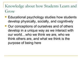 Knowledge about how Students Learn and
Grow
 Educational psychology studies how students
develop physically, socially, and cognitively
 Our conceptions of ourselves and of others
develop in a unique way as we interact with
our world…who we think we are, who we
think others are, and what we think is the
purpose of being here
 