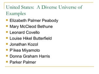 United States: A Diverse Universe of
Examples
 Elizabeth Palmer Peabody
 Mary McCleod Bethune
 Leonard Covello
 Louise Hikel Butterfield
 Jonathan Kozol
 P’ikea Miyamoto
 Donna Graham Harris
 Parker Palmer
 