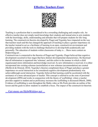 Effective Teachers Essay
Teaching is a profession that is considered to be a rewarding challenging and complex role. An
effective teacher does not simply teach knowledge their students and instead aims to arm students
with the knowledge, skills, understanding and attitudes that will prepare students for life–long
learning. The constructivist theories developed by Piaget and Vygotsky have impacted on the way
that teachers teach and this has changed the approach of teaching to place a greater importance on
the teacher instead to act as a facilitator of learning in an open, constructivist environment and
providing students with the tools to challenge themselves to develop both academically and
personally. The education of students within classrooms of today is ... Show more content on
Helpwriting.net ...
Constructivism is connected to the theories of Piaget and Vygotsky. Piaget believed that cognitive
development occurred in four stages that have distinct developmental characteristics. He theorised
that all information is organised into 'schemas', and this refers to the manner in which a child
organisesand stores information and knowledge received. As new information is received, it is either
incorporated into existing schemas (assimilation) or new schemas (accommodation) are created
(McDevitt & Ormrod, 2010). Vygotsky's theories compliment those of Piaget and place a greater
importance on social interaction as he considered cognitive development predominately was
achievedthrough social interaction. Vygotsky believed that learning could be accelerated with the
assistance of a more advanced peer or teacher. This concept is referred to as the zone of proximal
development (ZPD) and works in conjunction with the theory of 'scaffolding', where a teacher
provides support to student and as proficiency increases the scaffolding is decreased (Marsh, 2008).
Evidence of scaffolding is seen throughout the Maths video as Ms Poole provides an outline of the
lesson and the goals to allow students to establish a focus. The impact of the constructivist theorists
... Get more on HelpWriting.net ...
 