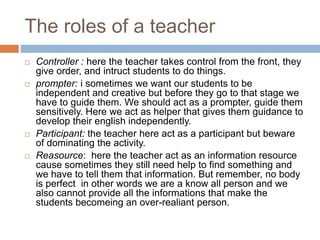 The roles of a teacher 
 Controller : here the teacher takes control from the front, they 
give order, and intruct students to do things. 
 prompter: i sometimes we want our students to be 
independent and creative but before they go to that stage we 
have to guide them. We should act as a prompter, guide them 
sensitively. Here we act as helper that gives them guidance to 
develop their english independently. 
 Participant: the teacher here act as a participant but beware 
of dominating the activity. 
 Reasource: here the teacher act as an information resource 
cause sometimes they still need help to find something and 
we have to tell them that information. But remember, no body 
is perfect in other words we are a know all person and we 
also cannot provide all the informations that make the 
students becomeing an over-realiant person. 
 