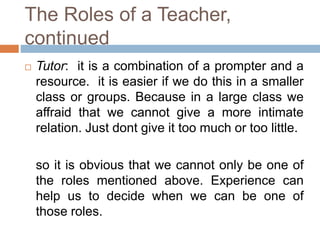 The Roles of a Teacher, 
continued 
 Tutor: it is a combination of a prompter and a 
resource. it is easier if we do this in a smaller 
class or groups. Because in a large class we 
affraid that we cannot give a more intimate 
relation. Just dont give it too much or too little. 
so it is obvious that we cannot only be one of 
the roles mentioned above. Experience can 
help us to decide when we can be one of 
those roles. 
 
