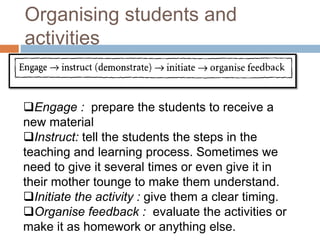Organising students and 
activities 
Engage : prepare the students to receive a 
new material 
Instruct: tell the students the steps in the 
teaching and learning process. Sometimes we 
need to give it several times or even give it in 
their mother tounge to make them understand. 
Initiate the activity : give them a clear timing. 
Organise feedback : evaluate the activities or 
make it as homework or anything else. 
 