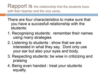 Rapport is the relationship that the students have 
with their teacher and the vice versa. 
There are four characteristics to make sure that 
you have a succesfull relationship with the 
students: 
1. Recognising students: remember their names 
using many strategies 
2. Listening to students : show that we are 
interested in what they say. Dont only use 
your ear but also your eyes and body. 
3. Respecting students: be wise in critizizing and 
praising 
4. Being even handed : treat your students 
equally. 
 