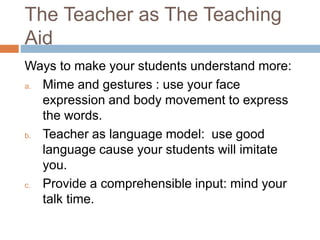 The Teacher as The Teaching 
Aid 
Ways to make your students understand more: 
a. Mime and gestures : use your face 
expression and body movement to express 
the words. 
b. Teacher as language model: use good 
language cause your students will imitate 
you. 
c. Provide a comprehensible input: mind your 
talk time. 
 