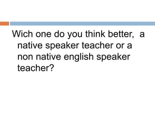 Wich one do you think better, a 
native speaker teacher or a 
non native english speaker 
teacher? 
 