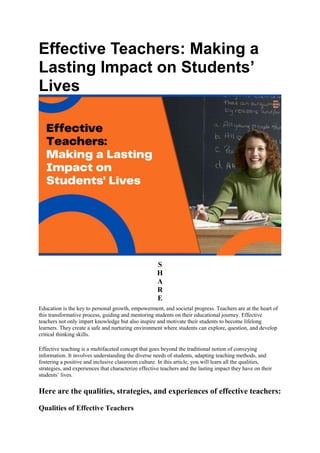 Effective Teachers: Making a
Lasting Impact on Students’
Lives
S
H
A
R
E
Education is the key to personal growth, empowerment, and societal progress. Teachers are at the heart of
this transformative process, guiding and mentoring students on their educational journey. Effective
teachers not only impart knowledge but also inspire and motivate their students to become lifelong
learners. They create a safe and nurturing environment where students can explore, question, and develop
critical thinking skills.
Effective teaching is a multifaceted concept that goes beyond the traditional notion of conveying
information. It involves understanding the diverse needs of students, adapting teaching methods, and
fostering a positive and inclusive classroom culture. In this article, you will learn all the qualities,
strategies, and experiences that characterize effective teachers and the lasting impact they have on their
students’ lives.
Here are the qualities, strategies, and experiences of effective teachers:
Qualities of Effective Teachers
 