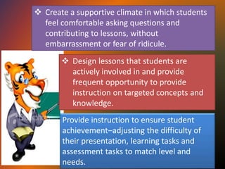  Create a supportive climate in which students
feel comfortable asking questions and
contributing to lessons, without
embarrassment or fear of ridicule.
 Design lessons that students are
actively involved in and provide
frequent opportunity to provide
instruction on targeted concepts and
knowledge.
Provide instruction to ensure student
achievement–adjusting the difficulty of
their presentation, learning tasks and
assessment tasks to match level and
needs.
 