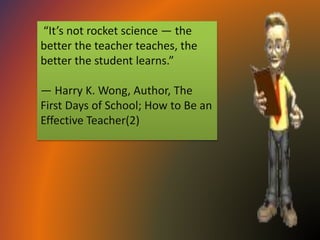 “It’s not rocket science — the
better the teacher teaches, the
better the student learns.”
— Harry K. Wong, Author, The
First Days of School; How to Be an
Effective Teacher(2)
 