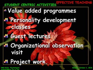 Monday, October 1, 2018Monday, October 1, 2018SMS Kabir, Psychologist;SMS Kabir, Psychologist;
Value added programmesValue added programmes
Personality developmentPersonality development
classesclasses
Guest lecturesGuest lectures
Organizational observationOrganizational observation
visitvisit
Project work.Project work.
STUDENT CENTRIC ACTIVITIESSTUDENT CENTRIC ACTIVITIES
10
EFFECTIVE TEACHINGEFFECTIVE TEACHING
 