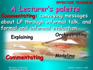 Commentating:Commentating: conveying messagesconveying messages
about LP through informal talk, andabout LP through informal talk, and
formal and informal evaluation.formal and informal evaluation.
OrchestratingOrchestrating
CommentatingCommentating ModelingModeling
ExplainingExplaining
A Lecturer’s paletteA Lecturer’s palette
SMS Kabir, Psychologist;SMS Kabir, Psychologist; Monday, October 1, 2018Monday, October 1, 2018
12
EFFECTIVE TEACHINGEFFECTIVE TEACHING
 