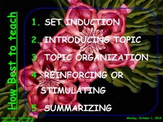 Monday, October 1, 2018Monday, October 1, 2018SMS Kabir, Psychologist;SMS Kabir, Psychologist;
HowBesttoteachHowBesttoteach
1. SET INDUCTION
2. INTRODUCING TOPIC
3. TOPIC ORGANIZATION
4. REINFORCING OR
STIMULATING
5. SUMMARIZING 15
 
