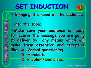 SET INDUCTIONSET INDUCTION
Monday, October 1, 2018Monday, October 1, 2018SMS Kabir, Psychologist;SMS Kabir, Psychologist;
11
 Bringing the mood of the audienceBringing the mood of the audience
into the topic.into the topic.
Make sure your audience is readyMake sure your audience is ready
to receive the message you are goingto receive the message you are going
to deliver by any means which willto deliver by any means which will
make them attentive and receptivemake them attentive and receptive
like:like: A.A. Verbal questioningVerbal questioning
B.B. HandoutsHandouts
C.C. Problem/exercises.Problem/exercises.
HowBesttoteachHowBesttoteach
16
 