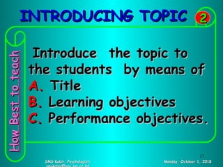INTRODUCING TOPICINTRODUCING TOPIC
Monday, October 1, 2018Monday, October 1, 2018SMS Kabir, Psychologist;SMS Kabir, Psychologist;
22
Introduce the topic toIntroduce the topic to
the students by means ofthe students by means of
A.A. TitleTitle
B.B. Learning objectivesLearning objectives
C.C. Performance objectives.Performance objectives.
HowBesttoteachHowBesttoteach
17
 