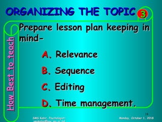 ORGANIZING THE TOPICORGANIZING THE TOPIC
Monday, October 1, 2018Monday, October 1, 2018SMS Kabir, Psychologist;SMS Kabir, Psychologist;
33
Prepare lesson plan keeping inPrepare lesson plan keeping in
mind-mind-
A.A. RelevanceRelevance
B.B. SequenceSequence
C.C. EditingEditing
D.D. Time management.Time management.
HowBesttoteachHowBesttoteach
18
 