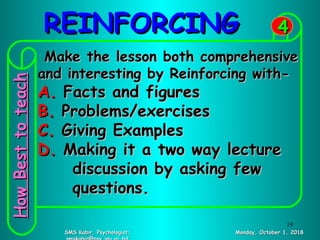 REINFORCINGREINFORCING
Monday, October 1, 2018Monday, October 1, 2018SMS Kabir, Psychologist;SMS Kabir, Psychologist;
44
Make the lesson both comprehensiveMake the lesson both comprehensive
and interesting by Reinforcing with-and interesting by Reinforcing with-
A.A. Facts and figuresFacts and figures
B.B. Problems/exercisesProblems/exercises
C.C. Giving ExamplesGiving Examples
D.D. Making it a two way lectureMaking it a two way lecture
discussion by asking fewdiscussion by asking few
questions.questions.
HowBesttoteachHowBesttoteach
19
 