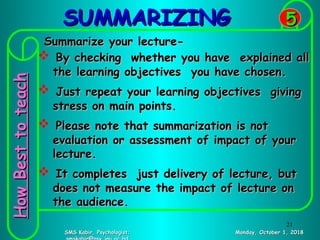SUMMARIZINGSUMMARIZING
Monday, October 1, 2018Monday, October 1, 2018SMS Kabir, Psychologist;SMS Kabir, Psychologist;
55
Summarize your lecture-Summarize your lecture-
 By checking whether you have explained allBy checking whether you have explained all
the learning objectives you have chosen.the learning objectives you have chosen.
 Just repeat your learning objectives givingJust repeat your learning objectives giving
stress on main points.stress on main points.
 Please note that summarization is notPlease note that summarization is not
evaluation or assessment of impact of yourevaluation or assessment of impact of your
lecture.lecture.
 It completes just delivery of lecture, butIt completes just delivery of lecture, but
does not measure the impact of lecture ondoes not measure the impact of lecture on
the audience.the audience.
HowBesttoteachHowBesttoteach
21
 