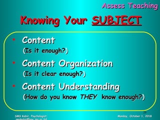 Knowing YourKnowing Your SUBJECTSUBJECT
• ContentContent
((Is it enough?Is it enough?))
• Content OrganizationContent Organization
((Is it clear enough?Is it clear enough?))
• Content UnderstandingContent Understanding
((How do you knowHow do you know THEYTHEY know enough?know enough?))
Monday, October 1, 2018Monday, October 1, 2018SMS Kabir, Psychologist;SMS Kabir, Psychologist;
Assess TeachingAssess Teaching
26
 