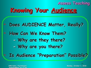 Knowing YourKnowing Your AudienceAudience
• Does AUDIENCE Matter, Really?Does AUDIENCE Matter, Really?
• How Can We Know Them?How Can We Know Them?
-- Why are they there?Why are they there?
-- Why are you there?Why are you there?
• Is Audience “Preparation” Possible?Is Audience “Preparation” Possible?
Monday, October 1, 2018Monday, October 1, 2018SMS Kabir, Psychologist;SMS Kabir, Psychologist;
Assess TeachingAssess Teaching
27
 