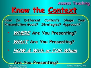Know theKnow the ContextContext
How Do Different Contexts Shape YourHow Do Different Contexts Shape Your
Presentation Goals? Strategies? Approach?Presentation Goals? Strategies? Approach?
• WHEREWHERE Are You Presenting?Are You Presenting?
• WHATWHAT Are You Presenting?Are You Presenting?
• HOW & With or FOR WhomHOW & With or FOR Whom
Are You Presenting?Are You Presenting?
Monday, October 1, 2018Monday, October 1, 2018SMS Kabir, Psychologist;SMS Kabir, Psychologist;
Assess TeachingAssess Teaching
28
 