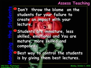 SMS Kabir, Psychologist;SMS Kabir, Psychologist; Monday, October 1, 2018Monday, October 1, 2018
Assess TeachingAssess Teaching
ManagingtheStudentsManagingtheStudents Don’t throw the blame on theDon’t throw the blame on the
students for your failure tostudents for your failure to
create an impact with yourcreate an impact with your
lecture.lecture.
Students are immature, lessStudents are immature, less
skilled, emotional and You areskilled, emotional and You are
mature, more skilled andmature, more skilled and
composed.composed.
Best way to control the studentsBest way to control the students
is by giving them best lectures.is by giving them best lectures.
29
 
