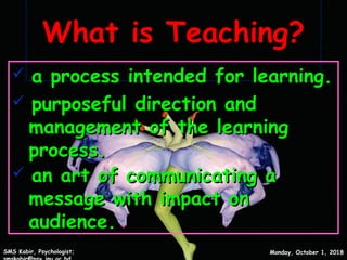 What is Teaching?What is Teaching?
 a process intended for learning.a process intended for learning.
 purposeful direction andpurposeful direction and
management of the learningmanagement of the learning
process.process.
 an art of communicating aan art of communicating a
message with impact onmessage with impact on
audience.audience.
Monday, October 1, 2018Monday, October 1, 2018SMS Kabir, Psychologist;SMS Kabir, Psychologist;
3
 