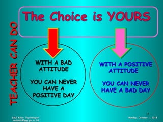 SMS Kabir, Psychologist;SMS Kabir, Psychologist;
smskabir@psy.jnu.ac.bdsmskabir@psy.jnu.ac.bd
Monday, October 1, 2018Monday, October 1, 2018
TEACHERCANDOTEACHERCANDO
WITH A POSITIVEWITH A POSITIVE
ATTITUDEATTITUDE
YOU CAN NEVERYOU CAN NEVER
HAVE A BAD DAYHAVE A BAD DAY
35
 