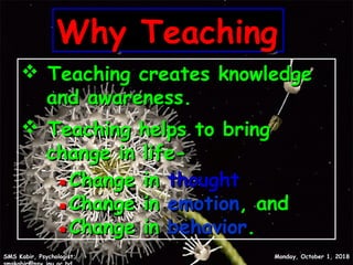 Why TeachingWhy TeachingWhy TeachingWhy Teaching
 Teaching creates knowledgeTeaching creates knowledge
and awareness.and awareness.
 Teaching helps to bringTeaching helps to bring
change in life-change in life-
▪▪Change inChange in thoughtthought
▪▪Change inChange in emotionemotion, and, and
▪▪Change inChange in behaviorbehavior..
Monday, October 1, 2018Monday, October 1, 2018SMS Kabir, Psychologist;SMS Kabir, Psychologist;
4
 