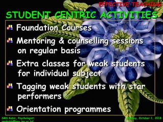 STUDENT CENTRIC ACTIVITIESSTUDENT CENTRIC ACTIVITIES
SMS Kabir, Psychologist;SMS Kabir, Psychologist; Monday, October 1, 2018Monday, October 1, 2018
Foundation CoursesFoundation Courses
Mentoring & counselling sessionsMentoring & counselling sessions
on regular basison regular basis
Extra classes for weak studentsExtra classes for weak students
for individual subjectfor individual subject
Tagging weak students with starTagging weak students with star
performersperformers
Orientation programmesOrientation programmes 9
EFFECTIVE TEACHINGEFFECTIVE TEACHING
 