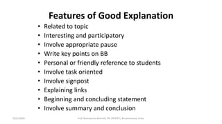 Features of Good Explanation
• Related to topic
• Interesting and participatory
• Involve appropriate pause
• Write key points on BB
• Personal or friendly reference to students
• Involve task oriented
• Involve signpost
• Explaining links
• Beginning and concluding statement
• Involve summary and conclusion
9/21/2020 Prof. Ramakanta Mohalik, RIE (NCERT), Bhubaneswar, India.
 