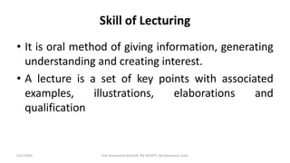 Skill of Lecturing
• It is oral method of giving information, generating
understanding and creating interest.
• A lecture is a set of key points with associated
examples, illustrations, elaborations and
qualification
9/21/2020 Prof. Ramakanta Mohalik, RIE (NCERT), Bhubaneswar, India.
 