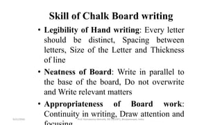 Skill of Chalk Board writing
• Legibility of Hand writing: Every letter
should be distinct, Spacing between
letters, Size of the Letter and Thickness
of line
• Neatness of Board: Write in parallel to
the base of the board, Do not overwrite
and Write relevant matters
• Appropriateness of Board work:
Continuity in writing, Draw attention and9/21/2020 Prof. Ramakanta Mohalik, RIE (NCERT), Bhubaneswar, India.
 
