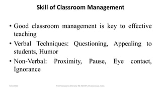 Skill of Classroom Management
• Good classroom management is key to effective
teaching
• Verbal Techniques: Questioning, Appealing to
students, Humor
• Non-Verbal: Proximity, Pause, Eye contact,
Ignorance
9/21/2020 Prof. Ramakanta Mohalik, RIE (NCERT), Bhubaneswar, India.
 