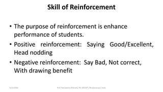 Skill of Reinforcement
• The purpose of reinforcement is enhance
performance of students.
• Positive reinforcement: Saying Good/Excellent,
Head nodding
• Negative reinforcement: Say Bad, Not correct,
With drawing benefit
9/21/2020 Prof. Ramakanta Mohalik, RIE (NCERT), Bhubaneswar, India.
 